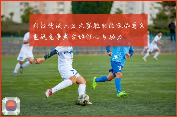 利拉德谈三分大赛胜利的深远意义重返竞争舞台的信心与动力