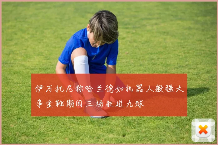 伊万托尼称哈兰德如机器人般强大争金靴期间三场狂进九球