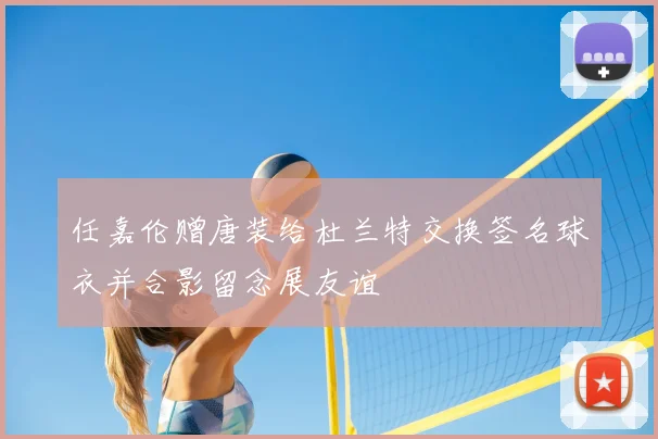 任嘉伦赠唐装给杜兰特交换签名球衣并合影留念展友谊