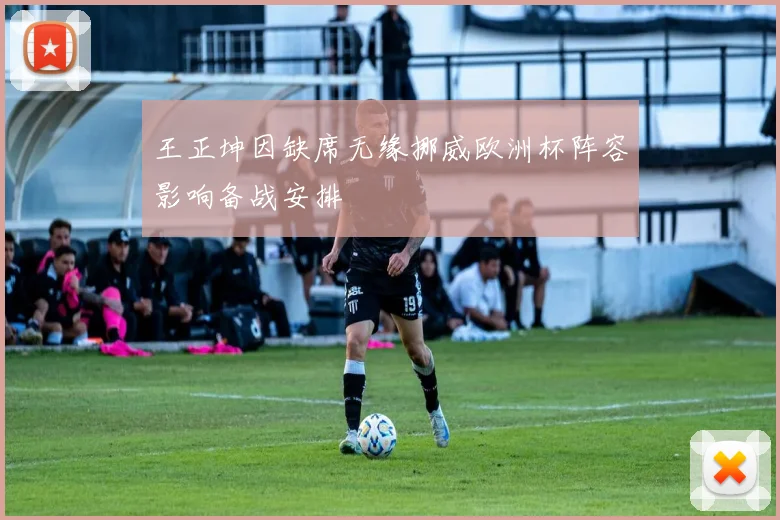 王正坤因缺席无缘挪威欧洲杯阵容影响备战安排