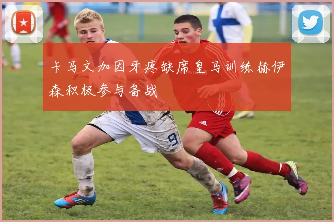 卡马文加因牙疼缺席皇马训练赫伊森积极参与备战