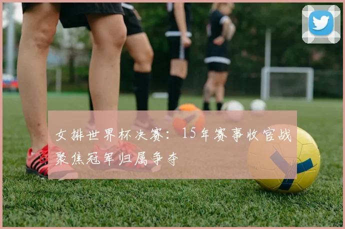 女排世界杯决赛:15年赛事收官战聚焦冠军归属争夺