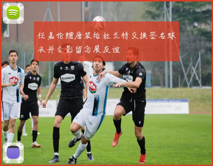 任嘉伦赠唐装给杜兰特交换签名球衣并合影留念展友谊