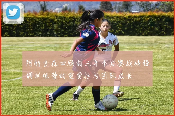 阿特金森回顾前三年季后赛战绩强调训练营的重要性与团队成长