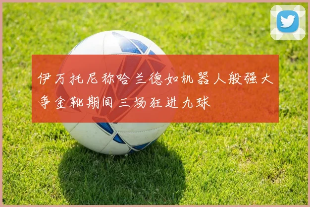 伊万托尼称哈兰德如机器人般强大争金靴期间三场狂进九球