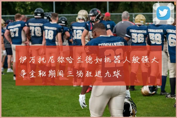 伊万托尼称哈兰德如机器人般强大争金靴期间三场狂进九球