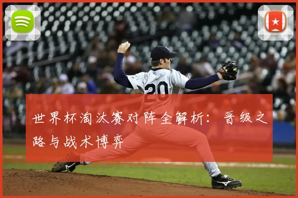 世界杯淘汰赛对阵全解析：晋级之路与战术博弈