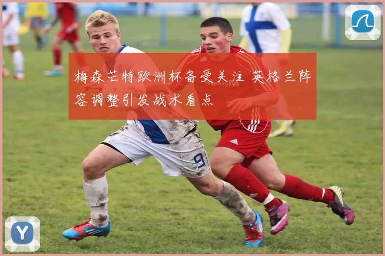 梅森芒特欧洲杯备受关注 英格兰阵容调整引发战术看点