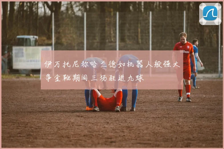 伊万托尼称哈兰德如机器人般强大争金靴期间三场狂进九球