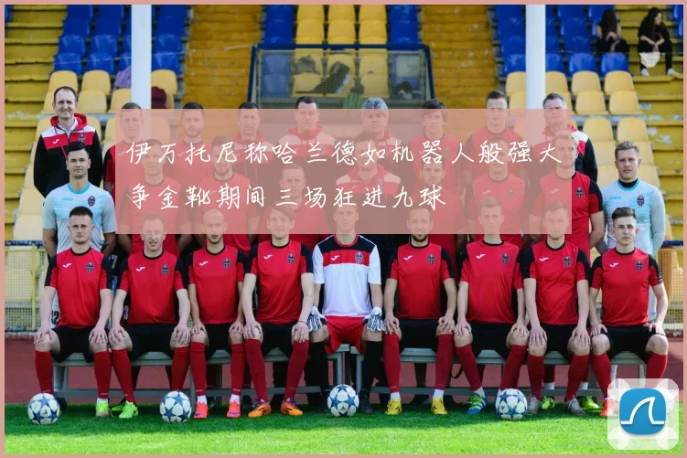伊万托尼称哈兰德如机器人般强大争金靴期间三场狂进九球
