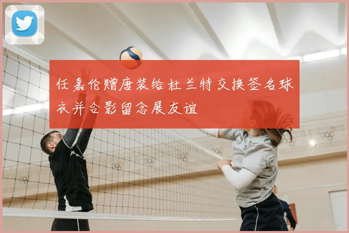 任嘉伦赠唐装给杜兰特交换签名球衣并合影留念展友谊