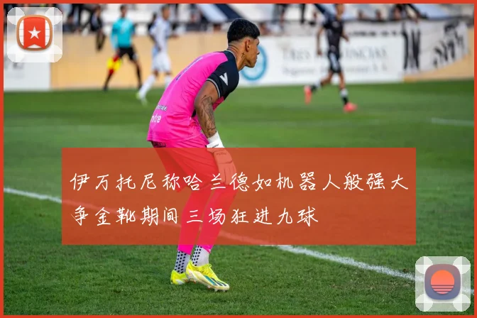 伊万托尼称哈兰德如机器人般强大争金靴期间三场狂进九球