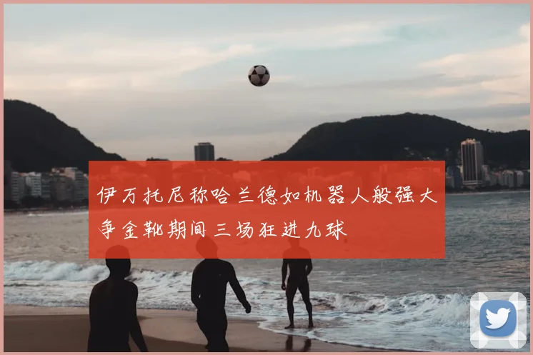 伊万托尼称哈兰德如机器人般强大争金靴期间三场狂进九球