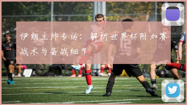 伊朗主帅专访:解析世界杯附加赛战术与备战细节