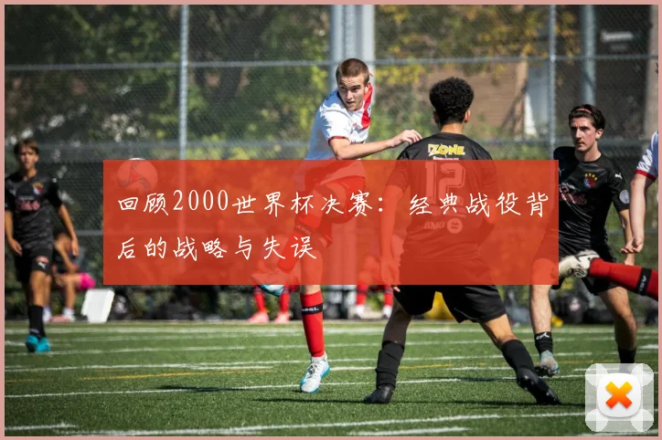 回顾2000世界杯决赛:经典战役背后的战略与失误