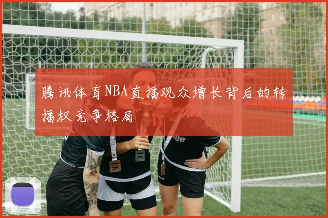 腾讯体育NBA直播观众增长背后的转播权竞争格局
