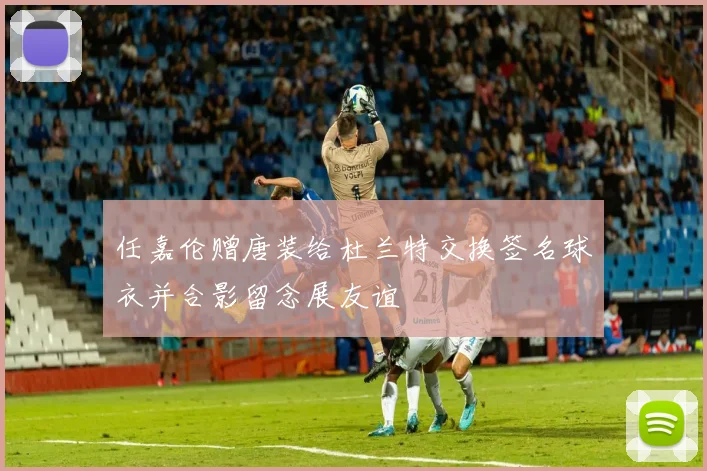 任嘉伦赠唐装给杜兰特交换签名球衣并合影留念展友谊