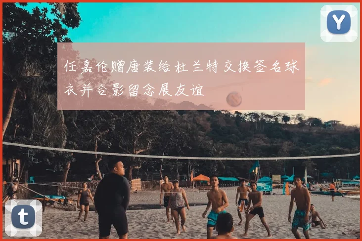任嘉伦赠唐装给杜兰特交换签名球衣并合影留念展友谊