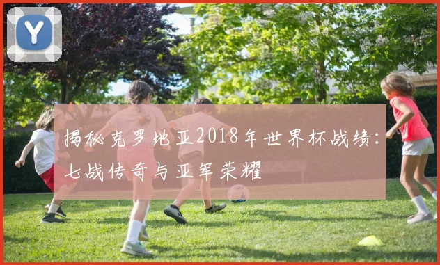 揭秘克罗地亚2018年世界杯战绩：七战传奇与亚军荣耀