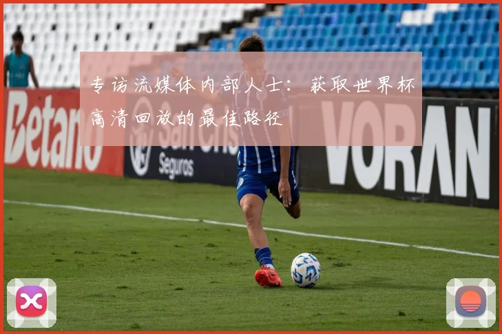 专访流媒体内部人士:获取世界杯高清回放的最佳路径
