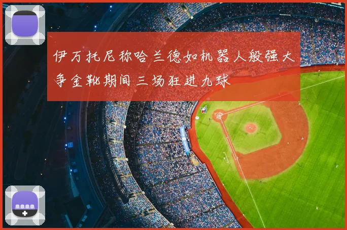 伊万托尼称哈兰德如机器人般强大争金靴期间三场狂进九球