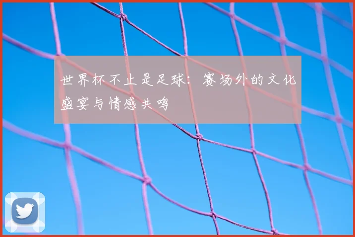 世界杯不止是足球:赛场外的文化盛宴与情感共鸣