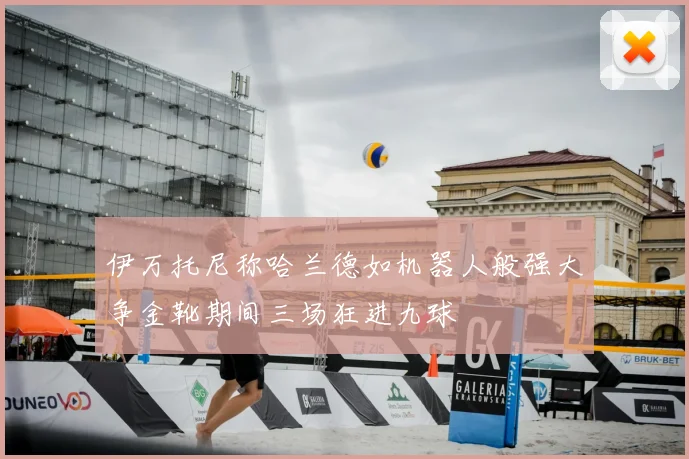 伊万托尼称哈兰德如机器人般强大争金靴期间三场狂进九球