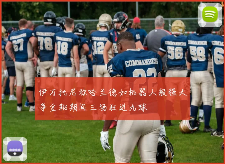 伊万托尼称哈兰德如机器人般强大争金靴期间三场狂进九球