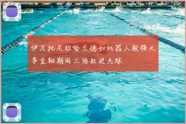 伊万托尼称哈兰德如机器人般强大争金靴期间三场狂进九球