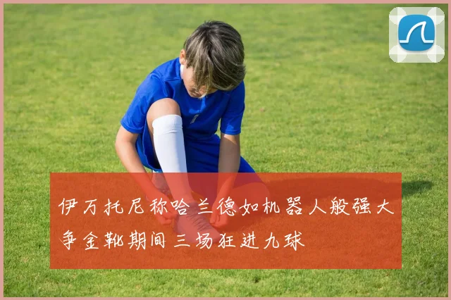 伊万托尼称哈兰德如机器人般强大争金靴期间三场狂进九球