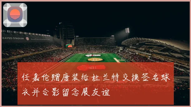 任嘉伦赠唐装给杜兰特交换签名球衣并合影留念展友谊