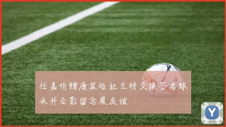 任嘉伦赠唐装给杜兰特交换签名球衣并合影留念展友谊