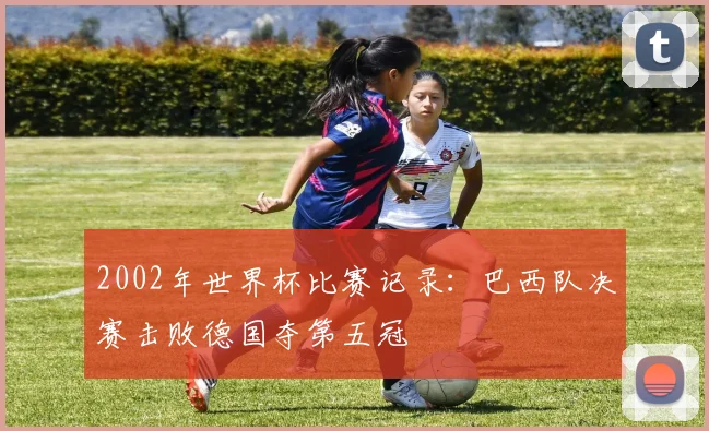 2002年世界杯比赛记录:巴西队决赛击败德国夺第五冠