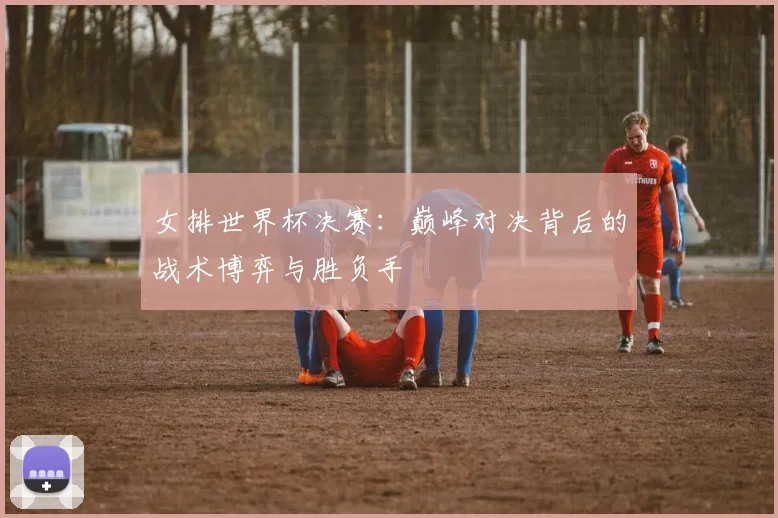 女排世界杯决赛:巅峰对决背后的战术博弈与胜负手