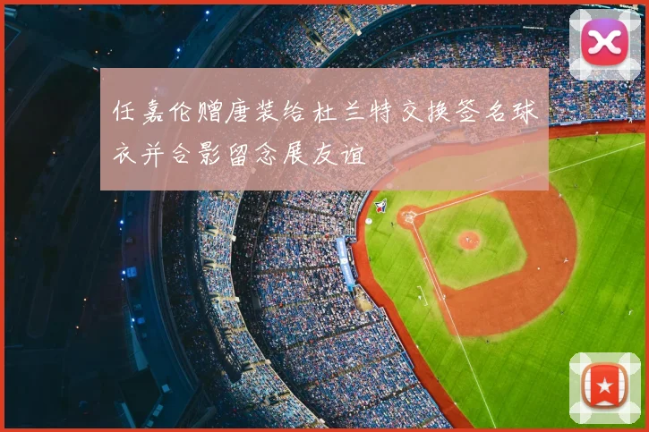 任嘉伦赠唐装给杜兰特交换签名球衣并合影留念展友谊