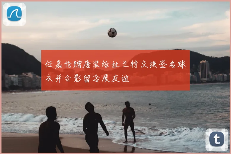 任嘉伦赠唐装给杜兰特交换签名球衣并合影留念展友谊