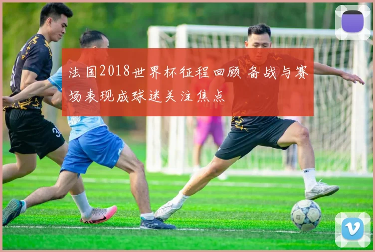 法国2018世界杯征程回顾 备战与赛场表现成球迷关注焦点
