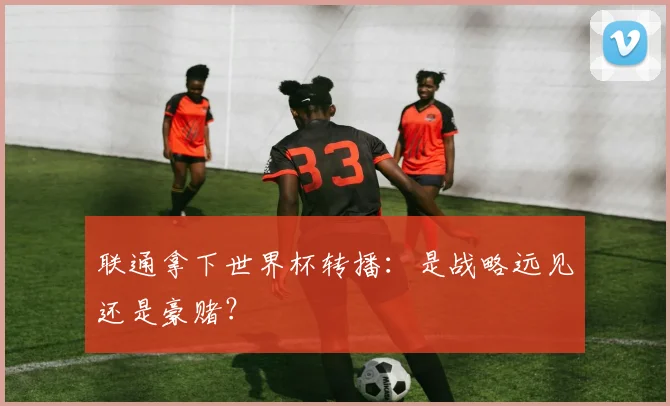 联通拿下世界杯转播:是战略远见还是豪赌?