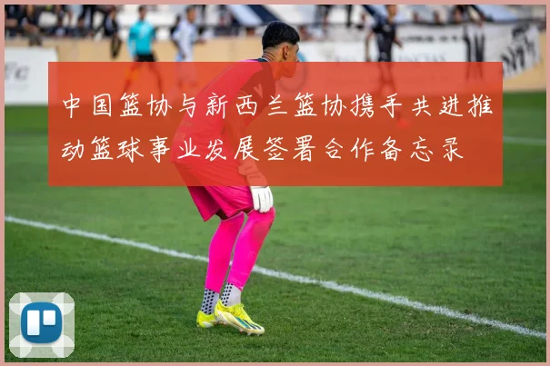 中国篮协与新西兰篮协携手共进推动篮球事业发展签署合作备忘录