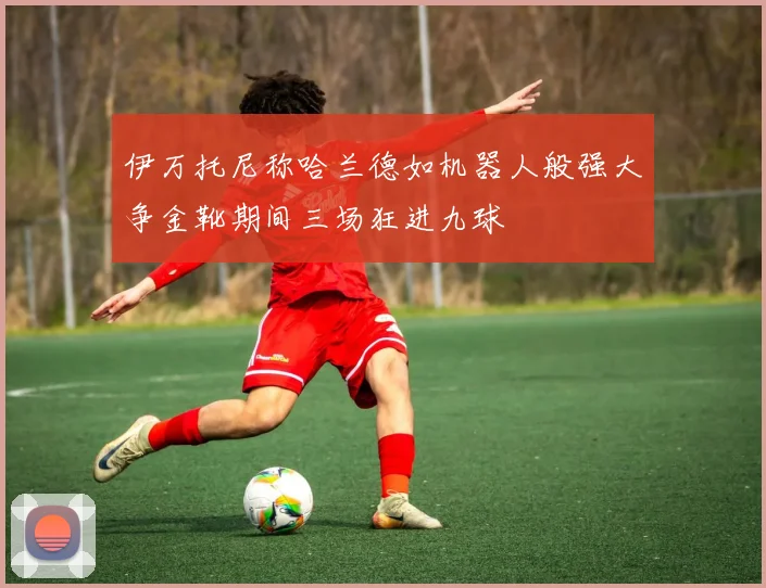 伊万托尼称哈兰德如机器人般强大争金靴期间三场狂进九球