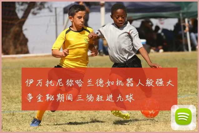 伊万托尼称哈兰德如机器人般强大争金靴期间三场狂进九球