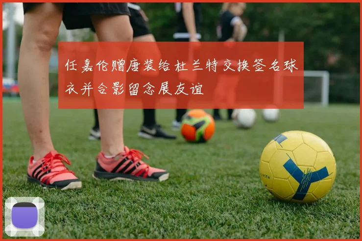 任嘉伦赠唐装给杜兰特交换签名球衣并合影留念展友谊