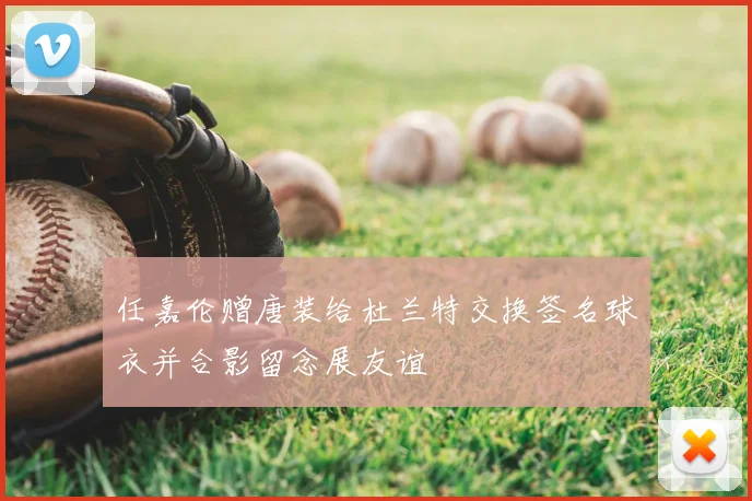 任嘉伦赠唐装给杜兰特交换签名球衣并合影留念展友谊