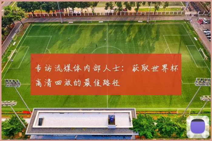 专访流媒体内部人士:获取世界杯高清回放的最佳路径