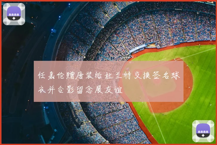 任嘉伦赠唐装给杜兰特交换签名球衣并合影留念展友谊