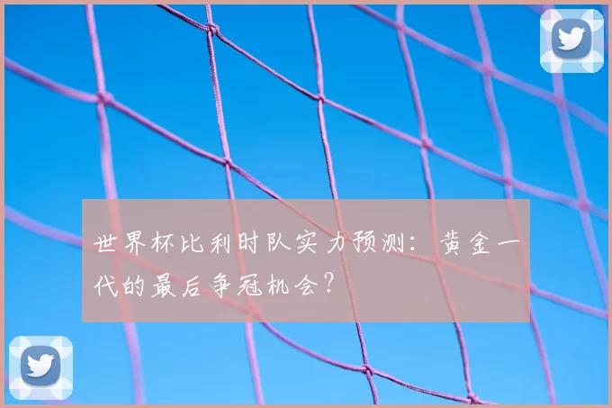 世界杯比利时队实力预测：黄金一代的最后争冠机会？