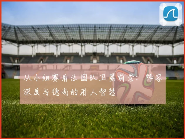 从小组赛看法国队卫冕前景:阵容深度与德尚的用人智慧