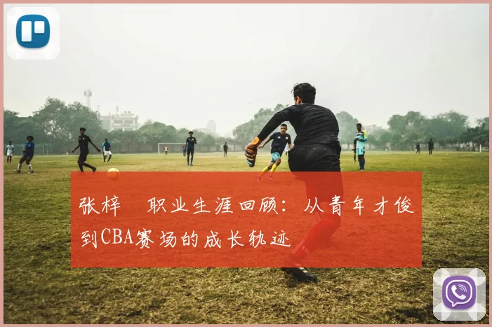 张梓祎职业生涯回顾:从青年才俊到CBA赛场的成长轨迹