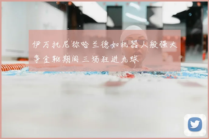 伊万托尼称哈兰德如机器人般强大争金靴期间三场狂进九球