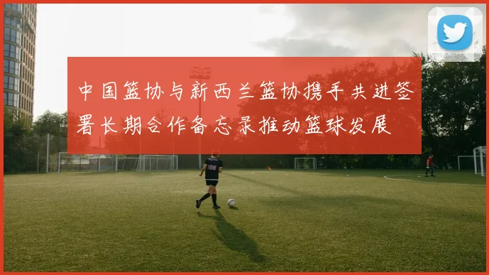 中国篮协与新西兰篮协携手共进签署长期合作备忘录推动篮球发展